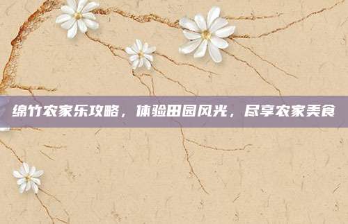 绵竹农家乐攻略,体验田园风光,尽享农家美食