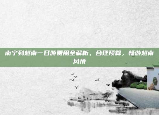 南宁到越南一日游费用全解析，合理预算，畅游越南风情