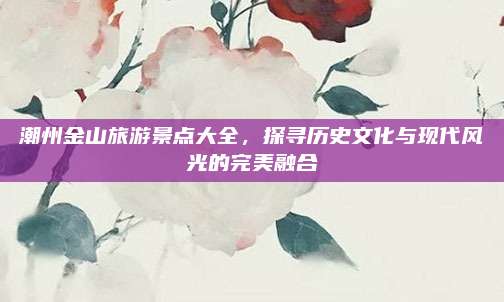 潮州金山旅游景点大全，探寻历史文化与现代风光的完美融合
