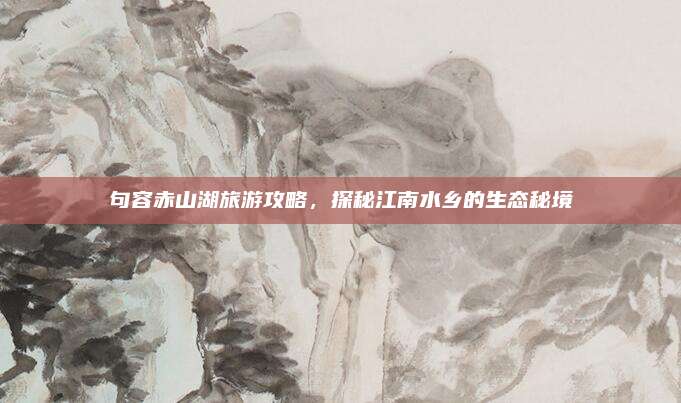 句容赤山湖旅游攻略，探秘江南水乡的生态秘境