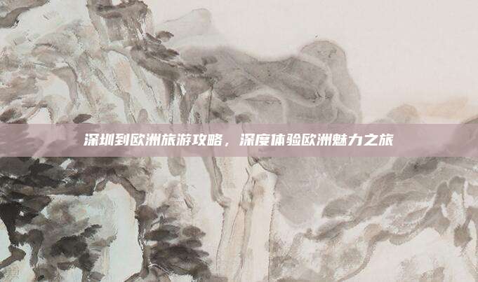 深圳到欧洲旅游攻略，深度体验欧洲魅力之旅