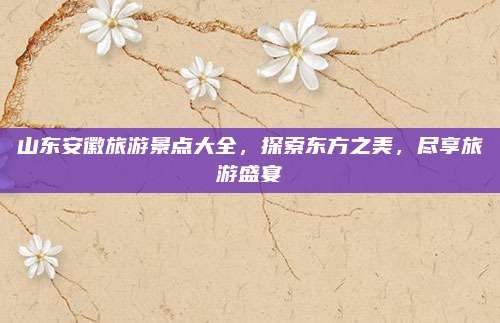 山东安徽旅游景点大全，探索东方之美，尽享旅游盛宴