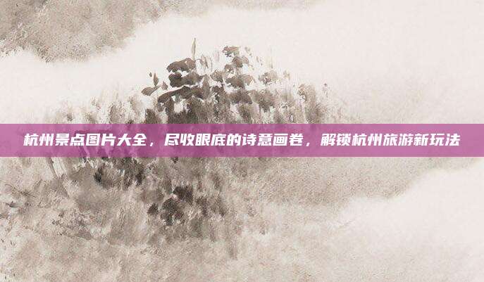 杭州景点图片大全，尽收眼底的诗意画卷，解锁杭州旅游新玩法