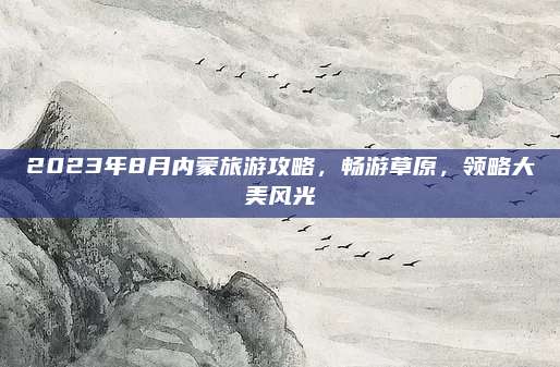 2023年8月内蒙旅游攻略，畅游草原，领略大美风光