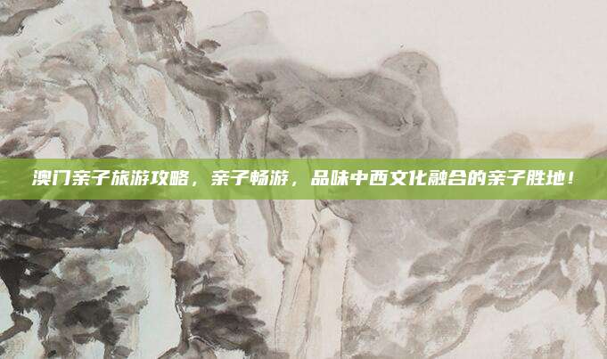 澳门亲子旅游攻略，亲子畅游，品味中西文化融合的亲子胜地！