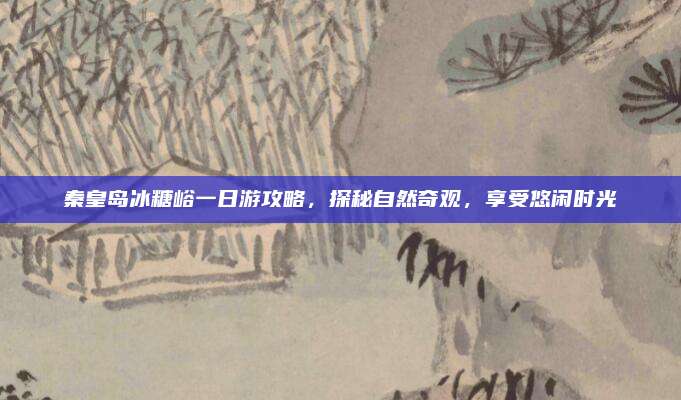 秦皇岛冰糖峪一日游攻略，探秘自然奇观，享受悠闲时光