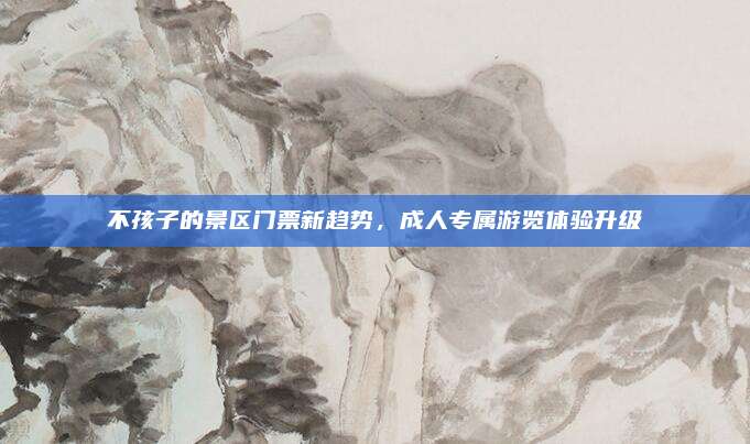 不孩子的景区门票新趋势，成人专属游览体验升级