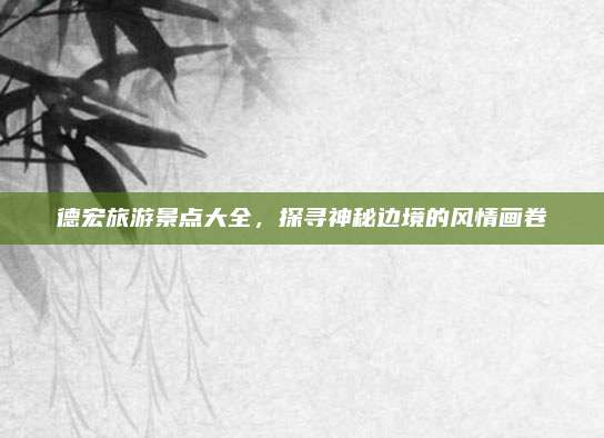 德宏旅游景点大全，探寻神秘边境的风情画卷