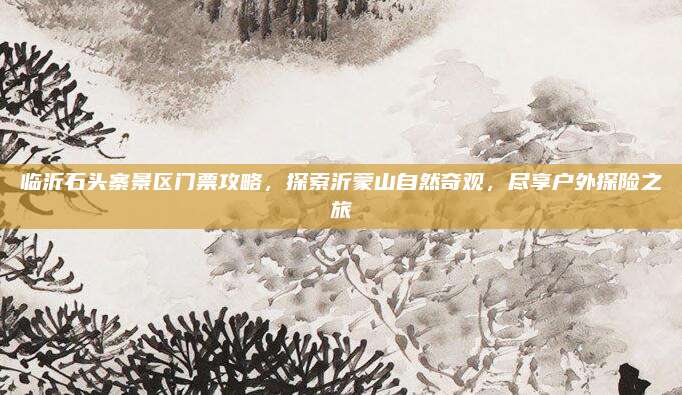 临沂石头寨景区门票攻略，探索沂蒙山自然奇观，尽享户外探险之旅