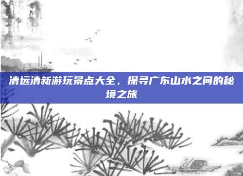 清远清新游玩景点大全，探寻广东山水之间的秘境之旅