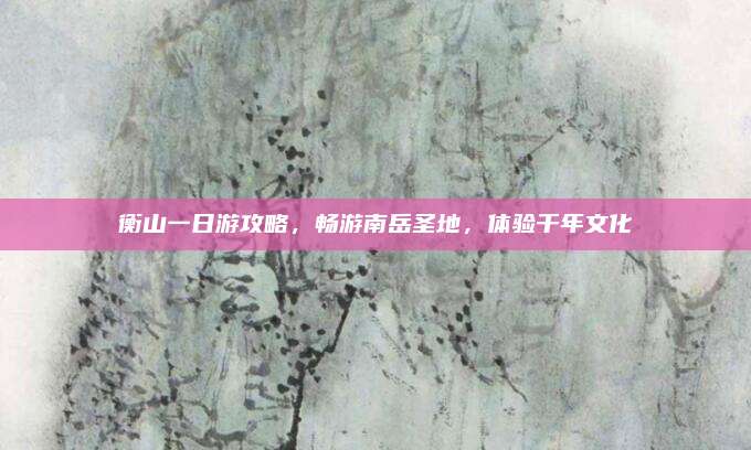 衡山一日游攻略，畅游南岳圣地，体验千年文化