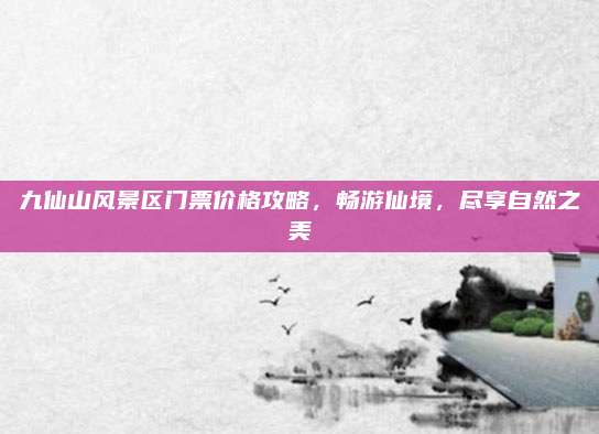 九仙山风景区门票价格攻略，畅游仙境，尽享自然之美