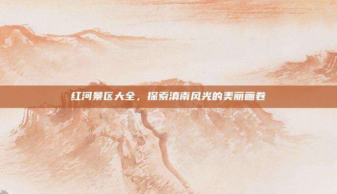 红河景区大全，探索滇南风光的美丽画卷