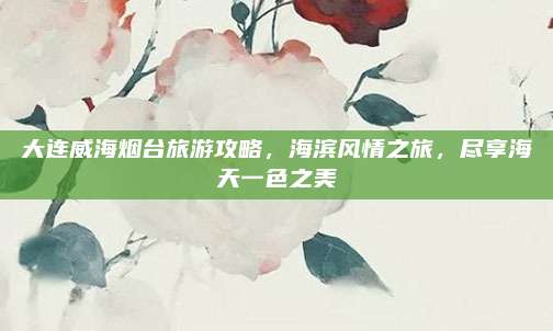 大连威海烟台旅游攻略，海滨风情之旅，尽享海天一色之美