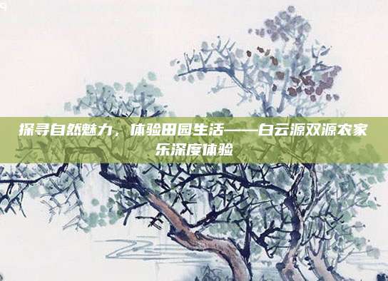 探寻自然魅力，体验田园生活——白云源双源农家乐深度体验