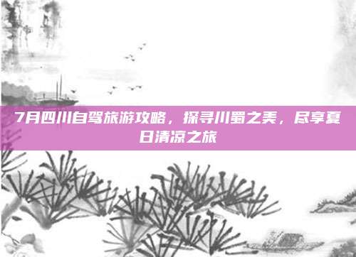 7月四川自驾旅游攻略，探寻川蜀之美，尽享夏日清凉之旅