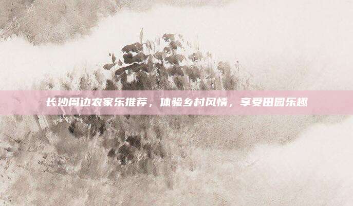 长沙周边农家乐推荐，体验乡村风情，享受田园乐趣