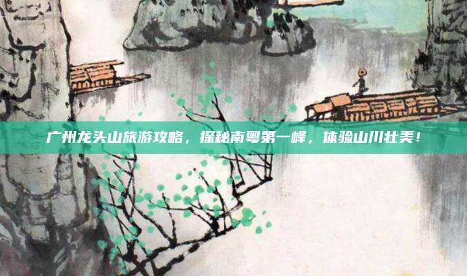广州龙头山旅游攻略，探秘南粤第一峰，体验山川壮美！