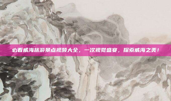 必看威海旅游景点视频大全，一次视觉盛宴，探索威海之美！
