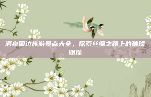 酒泉周边旅游景点大全，探索丝绸之路上的璀璨明珠