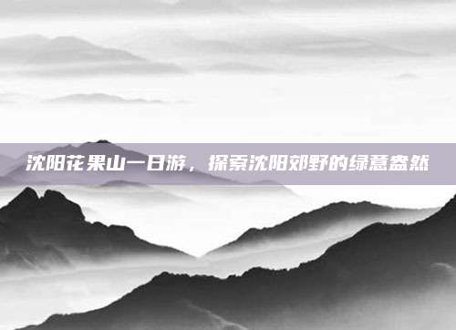 沈阳花果山一日游，探索沈阳郊野的绿意盎然