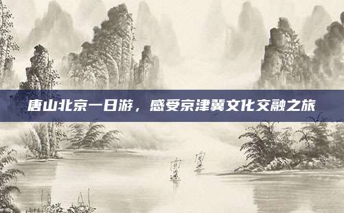 唐山北京一日游，感受京津冀文化交融之旅