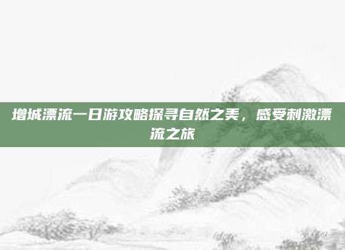 增城漂流一日游攻略探寻自然之美，感受刺激漂流之旅