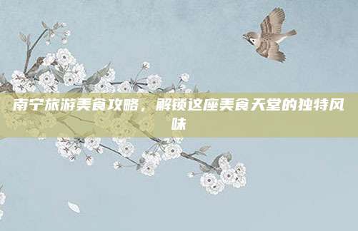 南宁旅游美食攻略，解锁这座美食天堂的独特风味