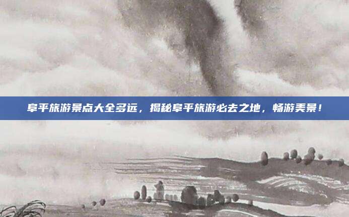 阜平旅游景点大全多远，揭秘阜平旅游必去之地，畅游美景！