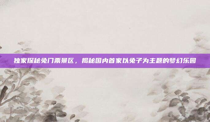 独家探秘兔门票景区，揭秘国内首家以兔子为主题的梦幻乐园