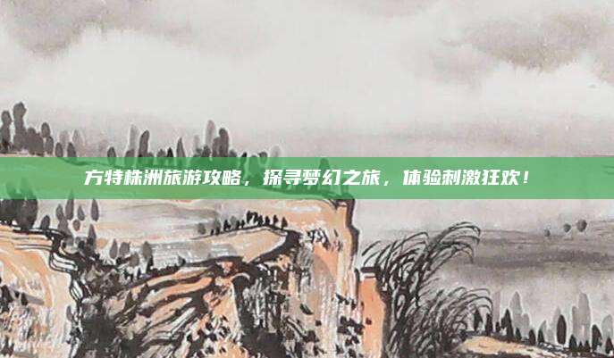 方特株洲旅游攻略，探寻梦幻之旅，体验刺激狂欢！