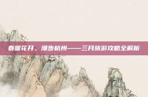 春暖花开，漫步杭州——三月旅游攻略全解析