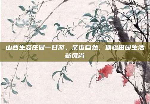 山西生态庄园一日游，亲近自然，体验田园生活新风尚