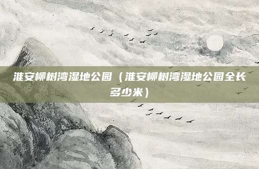 淮安柳树湾湿地公园（淮安柳树湾湿地公园全长多少米）