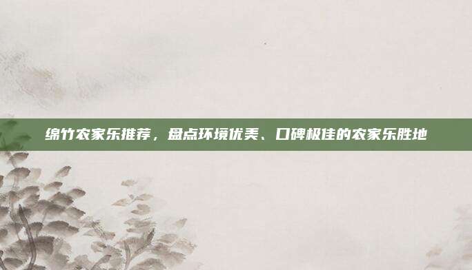 绵竹农家乐推荐，盘点环境优美、口碑极佳的农家乐胜地