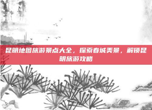 昆明地图旅游景点大全，探索春城美景，解锁昆明旅游攻略