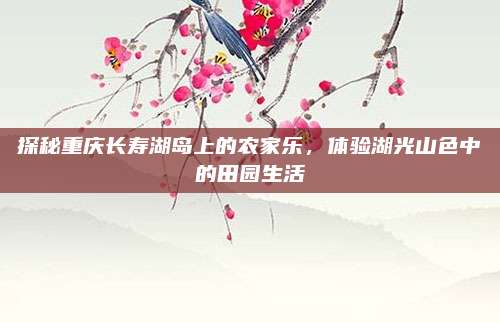 探秘重庆长寿湖岛上的农家乐，体验湖光山色中的田园生活