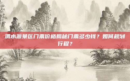 渭水源景区门票价格揭秘门票多少钱？如何规划行程？