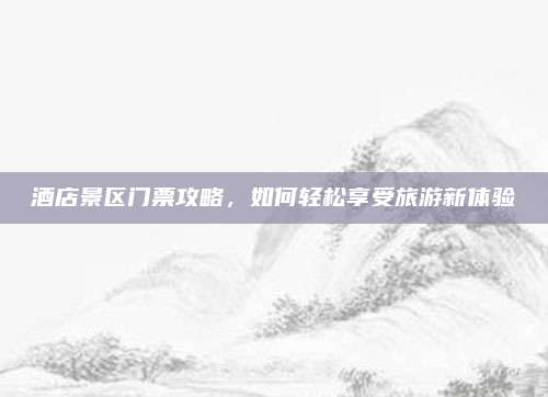 酒店景区门票攻略，如何轻松享受旅游新体验