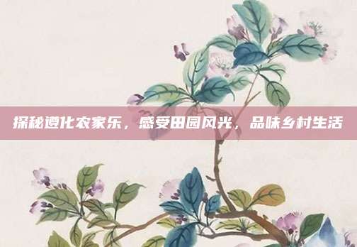 探秘遵化农家乐，感受田园风光，品味乡村生活