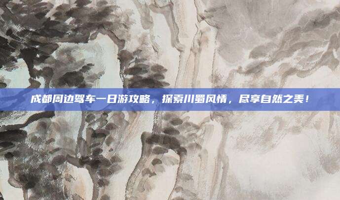成都周边驾车一日游攻略，探索川蜀风情，尽享自然之美！