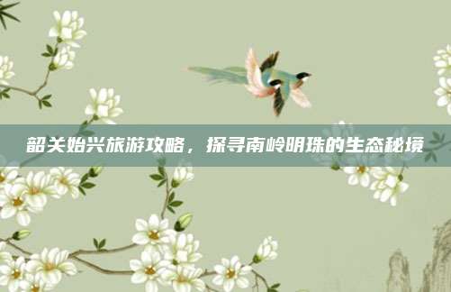 韶关始兴旅游攻略，探寻南岭明珠的生态秘境