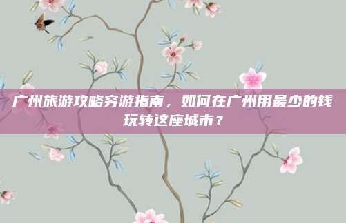 广州旅游攻略穷游指南，如何在广州用最少的钱玩转这座城市？