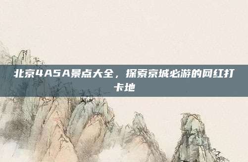 北京4A5A景点大全，探索京城必游的网红打卡地