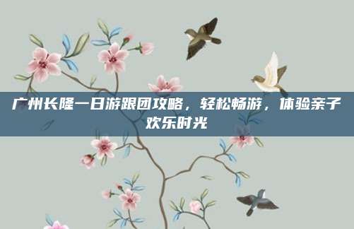 广州长隆一日游跟团攻略，轻松畅游，体验亲子欢乐时光