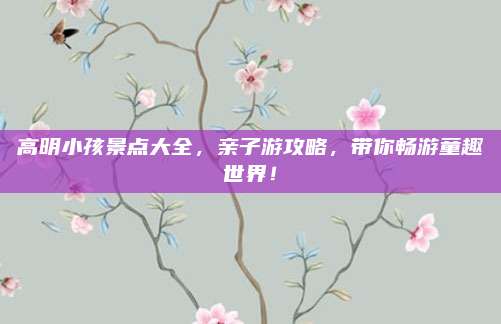 高明小孩景点大全，亲子游攻略，带你畅游童趣世界！