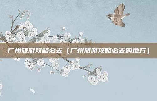 广州旅游攻略必去(广州旅游攻略必去的地方)