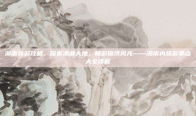 湖南旅游攻略，探索湖湘大地，畅游锦绣风光——湖南内旅游景点大全详解