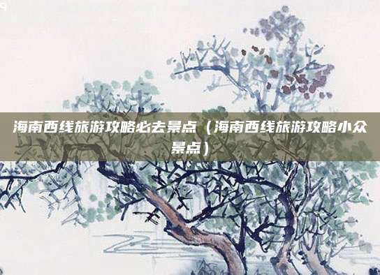 海南西线旅游攻略必去景点(海南西线旅游攻略小众景点)