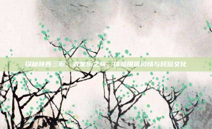 探秘陕西三原，农家乐之旅，体验田园风情与民俗文化